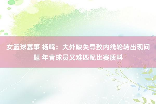 女篮球赛事 杨鸣：大外缺失导致内线轮转出现问题 年青球员又难匹配比赛质料