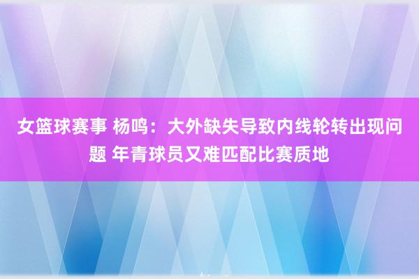 女篮球赛事 杨鸣：大外缺失导致内线轮转出现问题 年青球员又难匹配比赛质地