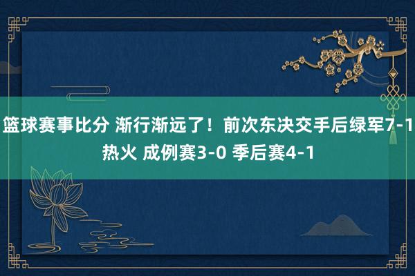 篮球赛事比分 渐行渐远了！前次东决交手后绿军7-1热火 成例赛3-0 季后赛4-1