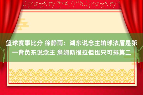 篮球赛事比分 徐静雨：湖东说念主输球浓眉是第一背负东说念主 詹姆斯很拉但也只可排第二