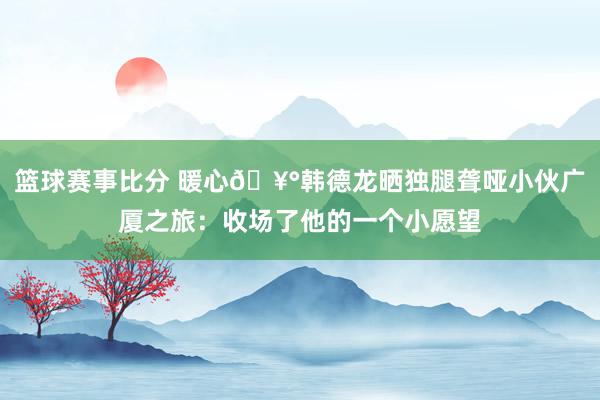 篮球赛事比分 暖心🥰韩德龙晒独腿聋哑小伙广厦之旅：收场了他的一个小愿望