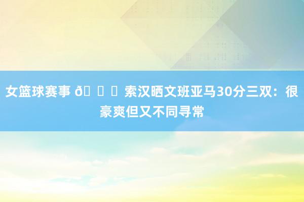 女篮球赛事 👀索汉晒文班亚马30分三双：很豪爽但又不同寻常