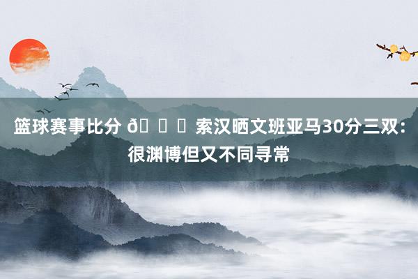 篮球赛事比分 👀索汉晒文班亚马30分三双：很渊博但又不同寻常