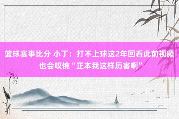 篮球赛事比分 小丁：打不上球这2年回看此前视频 也会叹惋“正本我这样历害啊”