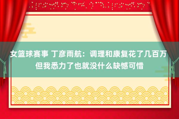 女篮球赛事 丁彦雨航：调理和康复花了几百万 但我悉力了也就没什么缺憾可惜