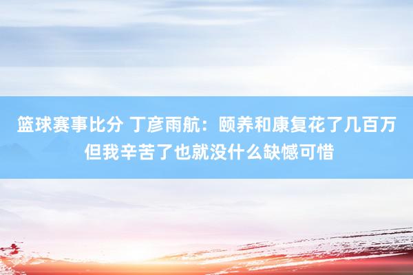 篮球赛事比分 丁彦雨航：颐养和康复花了几百万 但我辛苦了也就没什么缺憾可惜