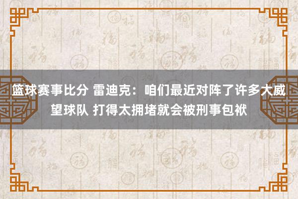 篮球赛事比分 雷迪克：咱们最近对阵了许多大威望球队 打得太拥堵就会被刑事包袱