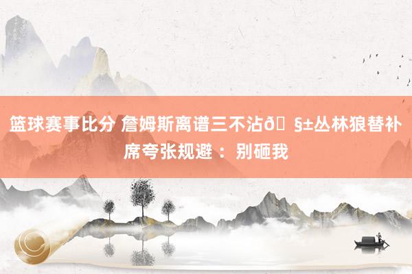 篮球赛事比分 詹姆斯离谱三不沾🧱丛林狼替补席夸张规避 ：别砸我