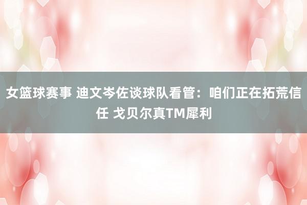 女篮球赛事 迪文岑佐谈球队看管：咱们正在拓荒信任 戈贝尔真TM犀利