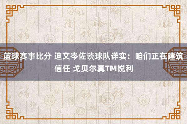 篮球赛事比分 迪文岑佐谈球队详实：咱们正在建筑信任 戈贝尔真TM锐利