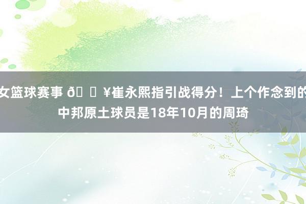 女篮球赛事 🔥崔永熙指引战得分！上个作念到的中邦原土球员是18年10月的周琦