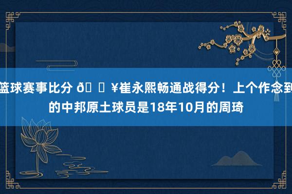 篮球赛事比分 🔥崔永熙畅通战得分！上个作念到的中邦原土球员是18年10月的周琦