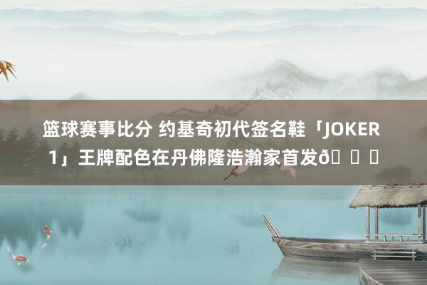 篮球赛事比分 约基奇初代签名鞋「JOKER 1」王牌配色在丹佛隆浩瀚家首发🎉