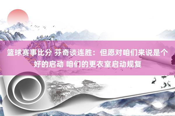 篮球赛事比分 芬奇谈连胜：但愿对咱们来说是个好的启动 咱们的更衣室启动规复