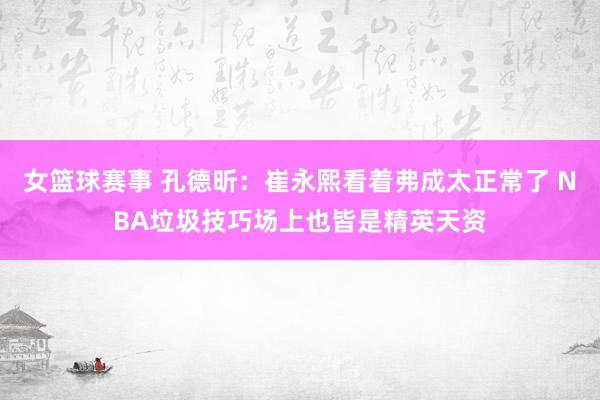 女篮球赛事 孔德昕：崔永熙看着弗成太正常了 NBA垃圾技巧场上也皆是精英天资