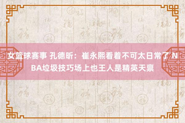 女篮球赛事 孔德昕：崔永熙看着不可太日常了 NBA垃圾技巧场上也王人是精英天禀