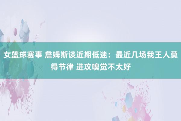 女篮球赛事 詹姆斯谈近期低迷：最近几场我王人莫得节律 进攻嗅觉不太好