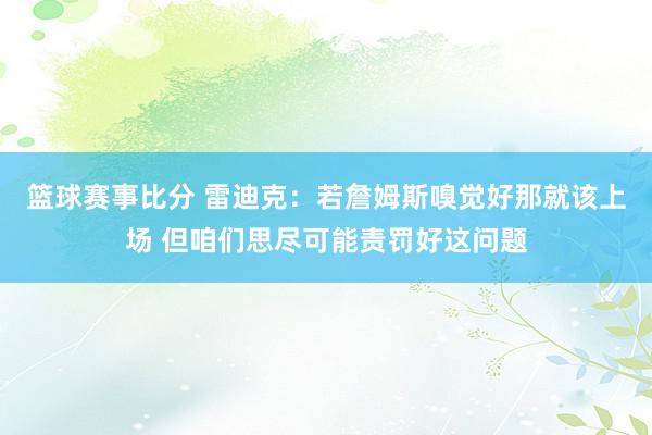 篮球赛事比分 雷迪克：若詹姆斯嗅觉好那就该上场 但咱们思尽可能责罚好这问题