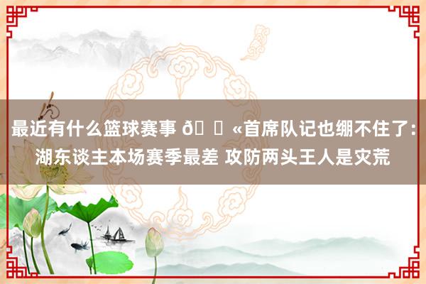 最近有什么篮球赛事 😫首席队记也绷不住了：湖东谈主本场赛季最差 攻防两头王人是灾荒