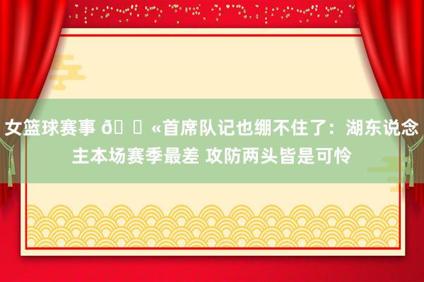 女篮球赛事 😫首席队记也绷不住了：湖东说念主本场赛季最差 攻防两头皆是可怜