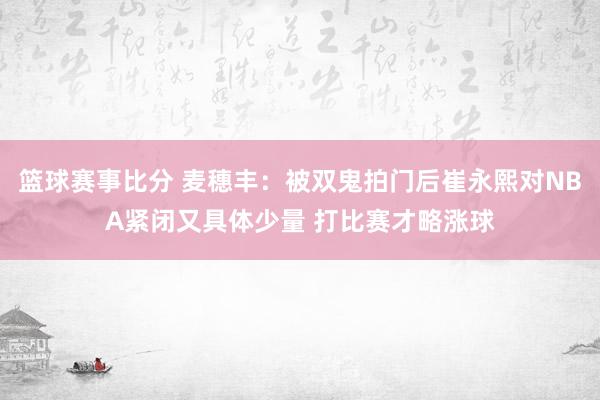 篮球赛事比分 麦穗丰：被双鬼拍门后崔永熙对NBA紧闭又具体少量 打比赛才略涨球