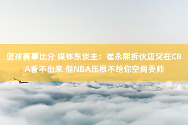 篮球赛事比分 媒体东谈主：崔永熙拆伙唐突在CBA看不出来 但NBA压根不给你空间耍帅