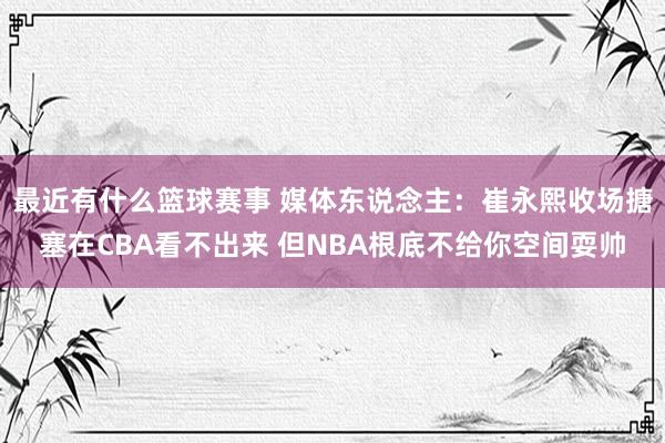 最近有什么篮球赛事 媒体东说念主：崔永熙收场搪塞在CBA看不出来 但NBA根底不给你空间耍帅