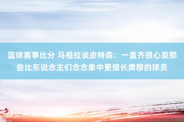 篮球赛事比分 马祖拉谈皮特森：一直齐很心爱那些比东说念主们念念象中更擅长肃穆的球员