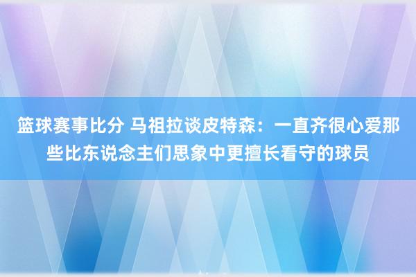 篮球赛事比分 马祖拉谈皮特森：一直齐很心爱那些比东说念主们思象中更擅长看守的球员