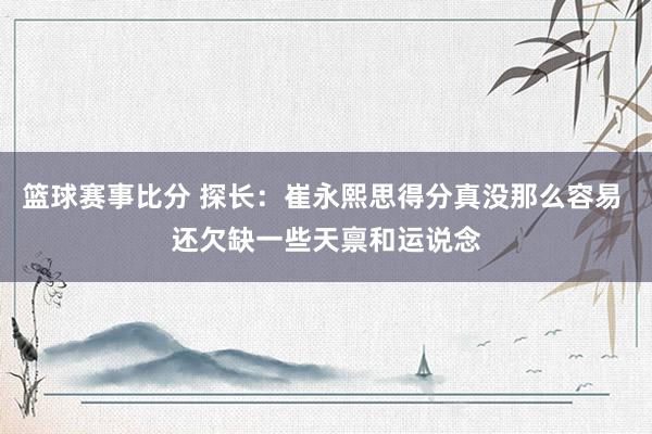 篮球赛事比分 探长：崔永熙思得分真没那么容易 还欠缺一些天禀和运说念