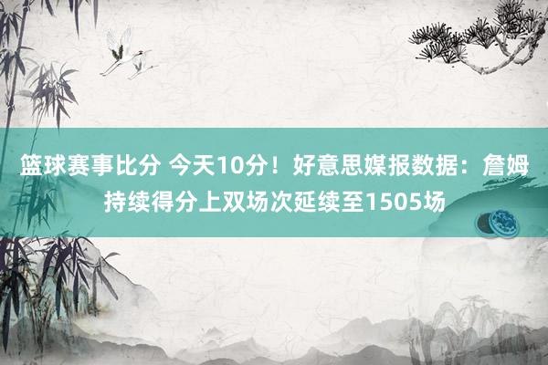 篮球赛事比分 今天10分！好意思媒报数据：詹姆持续得分上双场次延续至1505场