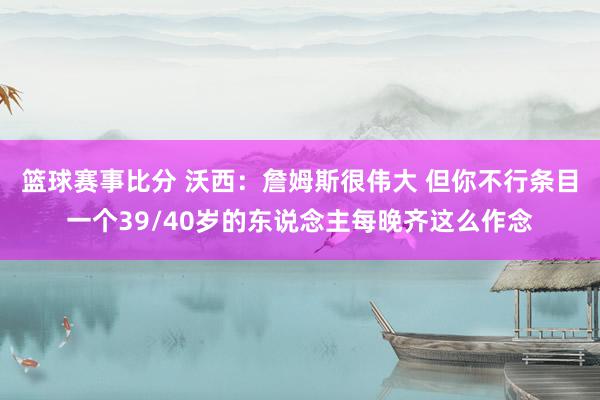 篮球赛事比分 沃西：詹姆斯很伟大 但你不行条目一个39/40岁的东说念主每晚齐这么作念