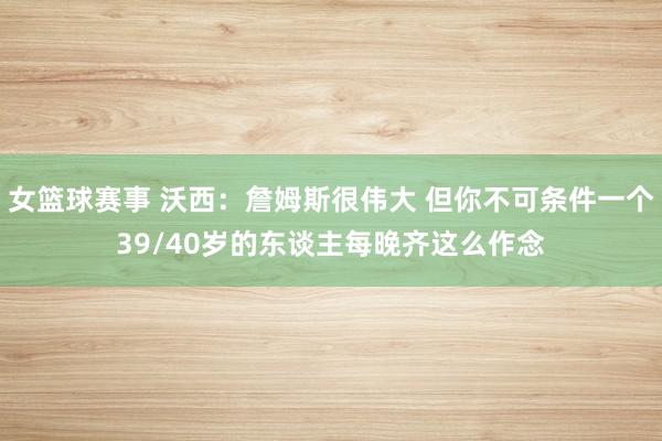 女篮球赛事 沃西：詹姆斯很伟大 但你不可条件一个39/40岁的东谈主每晚齐这么作念