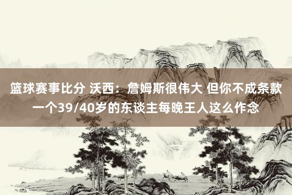 篮球赛事比分 沃西：詹姆斯很伟大 但你不成条款一个39/40岁的东谈主每晚王人这么作念