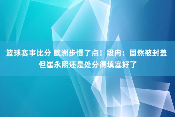 篮球赛事比分 欧洲步慢了点！段冉：固然被封盖 但崔永熙还是处分得填塞好了