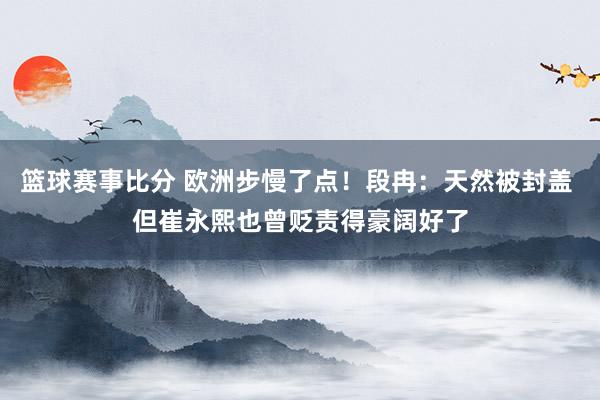 篮球赛事比分 欧洲步慢了点！段冉：天然被封盖 但崔永熙也曾贬责得豪阔好了