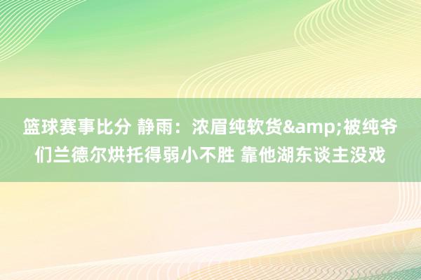 篮球赛事比分 静雨：浓眉纯软货&被纯爷们兰德尔烘托得弱小不胜 靠他湖东谈主没戏