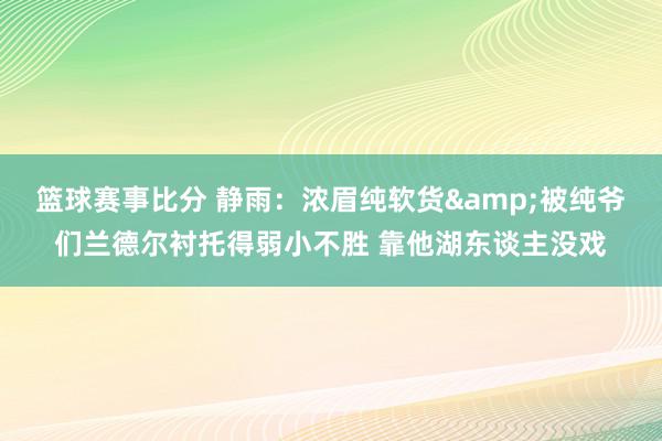 篮球赛事比分 静雨：浓眉纯软货&被纯爷们兰德尔衬托得弱小不胜 靠他湖东谈主没戏