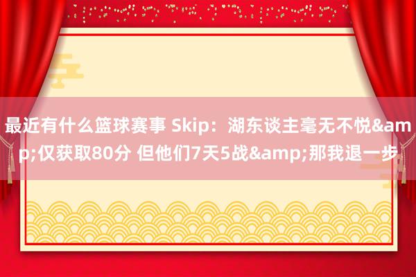 最近有什么篮球赛事 Skip：湖东谈主毫无不悦&仅获取80分 但他们7天5战&那我退一步