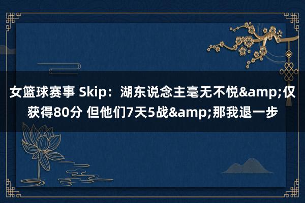 女篮球赛事 Skip：湖东说念主毫无不悦&仅获得80分 但他们7天5战&那我退一步