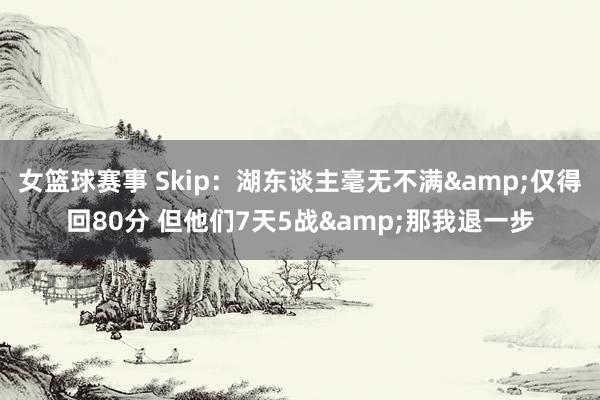 女篮球赛事 Skip：湖东谈主毫无不满&仅得回80分 但他们7天5战&那我退一步