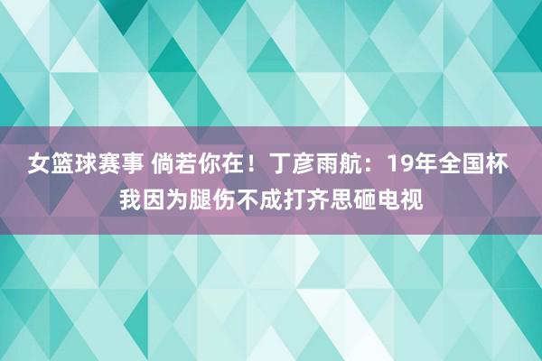 女篮球赛事 倘若你在！丁彦雨航：19年全国杯 我因为腿伤不成打齐思砸电视