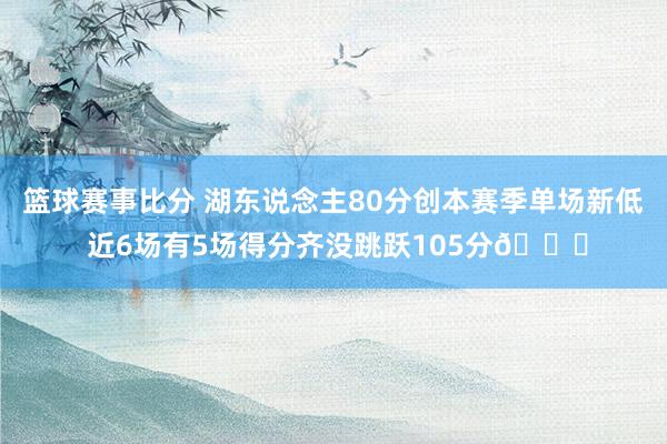 篮球赛事比分 湖东说念主80分创本赛季单场新低 近6场有5场得分齐没跳跃105分😑