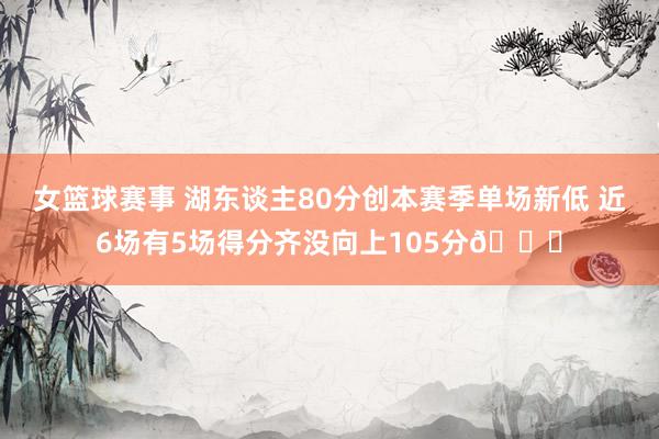 女篮球赛事 湖东谈主80分创本赛季单场新低 近6场有5场得分齐没向上105分😑