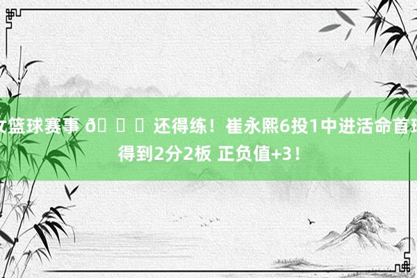 女篮球赛事 👏还得练！崔永熙6投1中进活命首球得到2分2板 正负值+3！