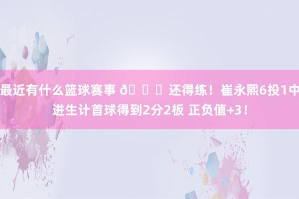 最近有什么篮球赛事 👏还得练！崔永熙6投1中进生计首球得到2分2板 正负值+3！