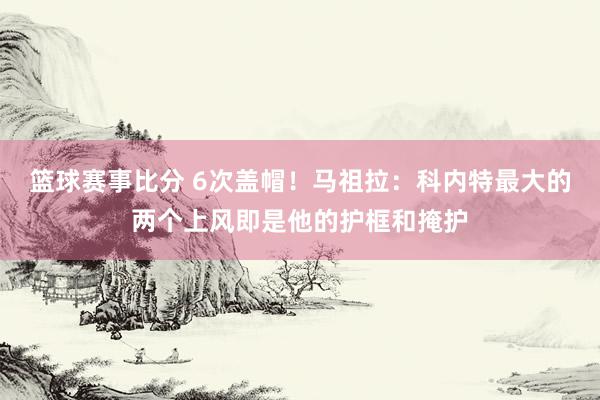 篮球赛事比分 6次盖帽！马祖拉：科内特最大的两个上风即是他的护框和掩护