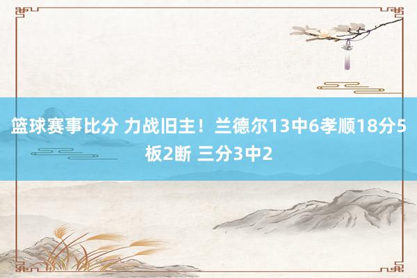 篮球赛事比分 力战旧主！兰德尔13中6孝顺18分5板2断 三分3中2