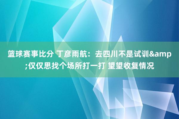 篮球赛事比分 丁彦雨航：去四川不是试训&仅仅思找个场所打一打 望望收复情况