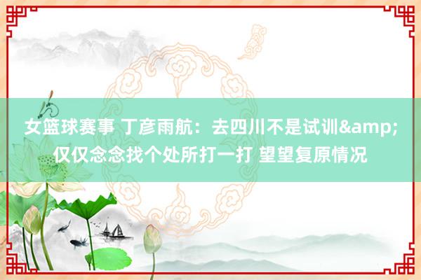 女篮球赛事 丁彦雨航：去四川不是试训&仅仅念念找个处所打一打 望望复原情况